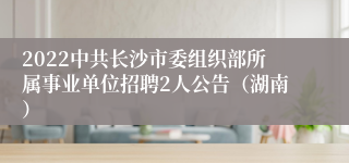 2022中共长沙市委组织部所属事业单位招聘2人公告（湖南）