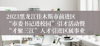 2023黑龙江佳木斯市前进区“市委书记进校园”引才活动暨“才聚三江”人才引进区属事业单位面试公告