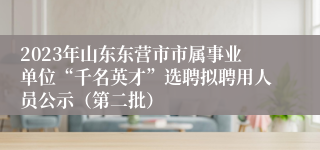2023年山东东营市市属事业单位“千名英才”选聘拟聘用人员公示（第二批）