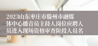 2023山东枣庄市滕州市融媒体中心播音员主持人岗位应聘人员进入现场资格审查阶段人员名单