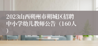 2023山西朔州市朔城区招聘中小学幼儿教师公告（160人）