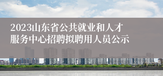 2023山东省公共就业和人才服务中心招聘拟聘用人员公示