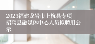 2023福建龙岩市上杭县专项招聘县融媒体中心人员拟聘用公示