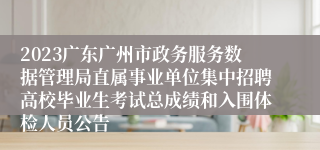 2023广东广州市政务服务数据管理局直属事业单位集中招聘高校毕业生考试总成绩和入围体检人员公告