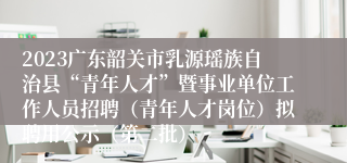 2023广东韶关市乳源瑶族自治县“青年人才”暨事业单位工作人员招聘（青年人才岗位）拟聘用公示（第二批）