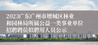 2023广东广州市增城区林业和园林局所属公益一类事业单位招聘聘员拟聘用人员公示