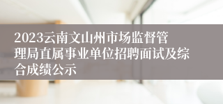 2023云南文山州市场监督管理局直属事业单位招聘面试及综合成绩公示