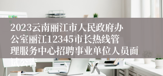 2023云南丽江市人民政府办公室丽江12345市长热线管理服务中心招聘事业单位人员面试公告