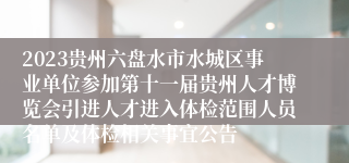 2023贵州六盘水市水城区事业单位参加第十一届贵州人才博览会引进人才进入体检范围人员名单及体检相关事宜公告