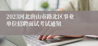 2023河北唐山市路北区事业单位招聘面试考试通知