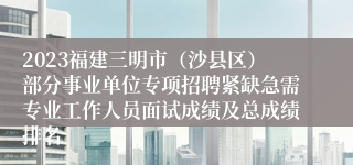 2023福建三明市（沙县区）部分事业单位专项招聘紧缺急需专业工作人员面试成绩及总成绩排名