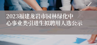 2023福建龙岩市园林绿化中心事业类引进生拟聘用人选公示