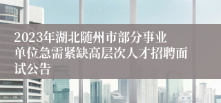 2023年湖北随州市部分事业单位急需紧缺高层次人才招聘面试公告 