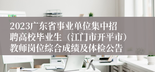 2023广东省事业单位集中招聘高校毕业生（江门市开平市）教师岗位综合成绩及体检公告