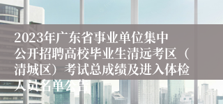 2023年广东省事业单位集中公开招聘高校毕业生清远考区（清城区）考试总成绩及进入体检人员名单公告