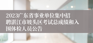 2023广东省事业单位集中招聘湛江市坡头区考试总成绩和入围体检人员公告