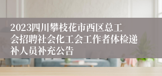 2023四川攀枝花市西区总工会招聘社会化工会工作者体检递补人员补充公告