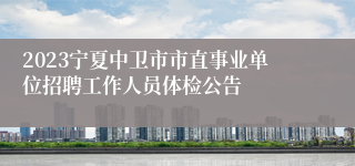 2023宁夏中卫市市直事业单位招聘工作人员体检公告