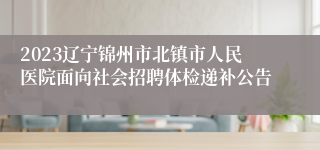 2023辽宁锦州市北镇市人民医院面向社会招聘体检递补公告