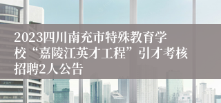 2023四川南充市特殊教育学校“嘉陵江英才工程”引才考核招聘2人公告