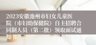 2023安徽池州市妇女儿童医院（市妇幼保健院）自主招聘合同制人员（第二批）领取面试通知书