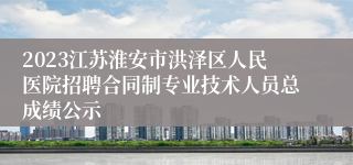 2023江苏淮安市洪泽区人民医院招聘合同制专业技术人员总成绩公示