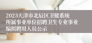 2023天津市北辰区卫健系统所属事业单位招聘卫生专业事业编拟聘用人员公示