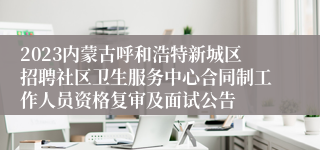 2023内蒙古呼和浩特新城区招聘社区卫生服务中心合同制工作人员资格复审及面试公告