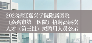 2023浙江嘉兴学院附属医院（嘉兴市第一医院）招聘高层次人才（第三批）拟聘用人员公示（三）