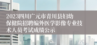 2023四川广元市青川县妇幼保健院招聘编外医学影像专业技术人员考试成绩公示