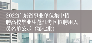 2022广东省事业单位集中招聘高校毕业生蓬江考区拟聘用人员名单公示（第七批）