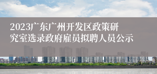 2023广东广州开发区政策研究室选录政府雇员拟聘人员公示