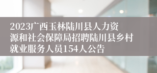 2023广西玉林陆川县人力资源和社会保障局招聘陆川县乡村就业服务人员154人公告