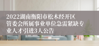 2022湖南衡阳市松木经开区管委会所属事业单位急需紧缺专业人才引进3人公告