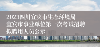 2023四川宜宾市生态环境局宜宾市事业单位第一次考试招聘拟聘用人员公示