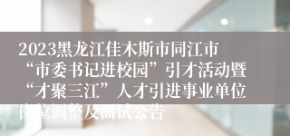 2023黑龙江佳木斯市同江市“市委书记进校园”引才活动暨“才聚三江”人才引进事业单位岗位调整及面试公告