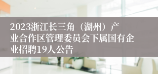 2023浙江长三角（湖州）产业合作区管理委员会下属国有企业招聘19人公告