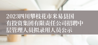 2023四川攀枝花市米易县国有投资集团有限责任公司招聘中层管理人员拟录用人员公示