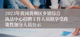 2023年黄冈黄州区乡镇综合执法中心招聘工作人员拟享受政策性加分人员公示