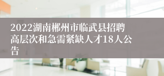 2022湖南郴州市临武县招聘高层次和急需紧缺人才18人公告