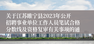 关于江苏睢宁县2023年公开招聘事业单位工作人员笔试合格分数线及资格复审有关事项的通知