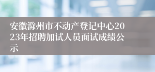 安徽滁州市不动产登记中心2023年招聘加试人员面试成绩公示