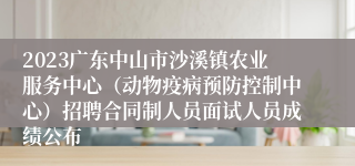 2023广东中山市沙溪镇农业服务中心（动物疫病预防控制中心）招聘合同制人员面试人员成绩公布