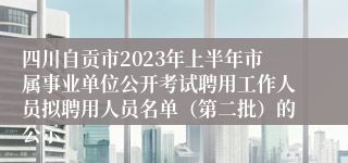 四川自贡市2023年上半年市属事业单位公开考试聘用工作人员拟聘用人员名单（第二批）的公示