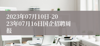 2023年07月10日-2023年07月16日国企招聘周报