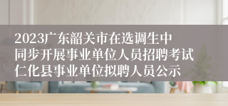 2023广东韶关市在选调生中同步开展事业单位人员招聘考试仁化县事业单位拟聘人员公示