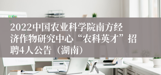 2022中国农业科学院南方经济作物研究中心“农科英才”招聘4人公告（湖南）