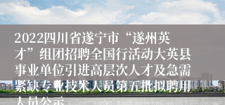 2022四川省遂宁市“遂州英才”组团招聘全国行活动大英县事业单位引进高层次人才及急需紧缺专业技术人员第五批拟聘用人员公示