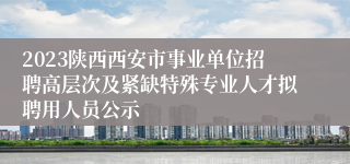 2023陕西西安市事业单位招聘高层次及紧缺特殊专业人才拟聘用人员公示