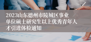 2023山东德州市陵城区事业单位硕士研究生以上优秀青年人才引进体检通知